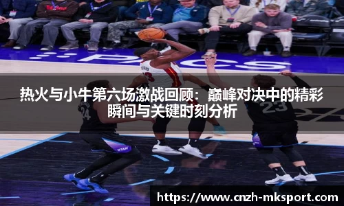 热火与小牛第六场激战回顾:巅峰对决中的精彩瞬间与关键时刻分析